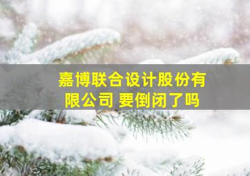 嘉博联合设计股份有限公司 要倒闭了吗